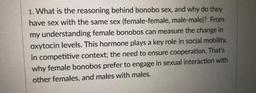What is the reasoning behind bonobo sex, and why do they have sex with the same sex (female-female, male-male)? From my understanding, female bonobos can measure the change in oxytocin levels. This hormone plays a key role in social mobility, in comp
