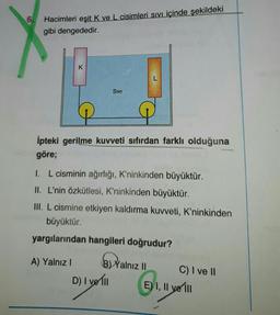 6.
Hacimleri eşit K ve L cisimleri Sıvı içinde şekildeki
gibi dengededir.
L
SIVI
P
İpteki gerilme kuvveti sıfırdan farklı olduğuna
göre;
I. L cisminin ağırlığı, K'ninkinden büyüktür.
II. L'nin özkütlesi, K'ninkinden büyüktür.
III. L cismine etkiyen kaldırma kuvveti, K'ninkinden
büyüktür.
yargılarından hangileri doğrudur?
A) Yalnız I
BY
B) Yalnız II
C) I ve II
D) I ve Ill
E) I, II ve III