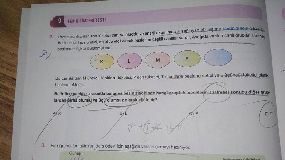 9
FEN BİLİMLERİ TESTİ
2. Üretici canlılardan son tüketici canlıya madde ve enerji aktarılmasını sağlayan etkileşime besin zinciri adı verili
Besin zincirinde üretici, otçul ve etçil olarak beslenen çeşitli canlılar vardır. Aşağıda verilen canlı grupları ar