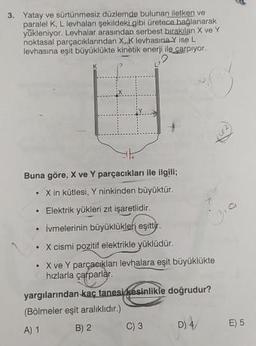 3. Yatay ve sürtünmesiz düzlemde bulunan iletken ve
paralel K, L levhalanı şekildeki gibi üretece bağlanarak
yükleniyor. Levhalar arasından serbest bırakılan X ve Y
noktasal parçacıklarından X, K levhasına Y ise L
levhasına eşit büyüklükte kinetik enerji ile çarpıyor.
Buna göre, X ve Y parçacıkları ile ilgili;
X in kütlesi, Y ninkinden büyüktür.
• Elektrik yükleri zıt işaretlidir.
• İvmelerinin büyüklükleri eşittir.
. X cismi pozitif elektrikle yüklüdür.
• X ve Y parçacıkları levhalara eşit büyüklükte
hızlarla çarparlar.
yargılarından kaç tanesi kesinlikle doğrudur?
(Bölmeler eşit aralıklıdır.)
A) 1
B) 2
C) 3
D) 4/
D
E) 5