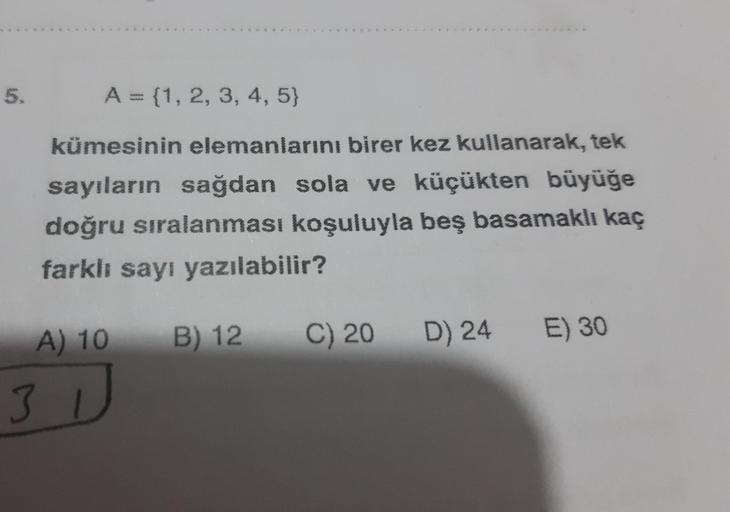 5.
A = {1, 2, 3, 4, 5}
kümesinin elemanlarını birer kez kullanarak, tek
sayıların sağdan sola ve küçükten büyüğe
doğru sıralanması koşuluyla beş basamaklı kaç
farklı sayı yazılabilir?
A) 10
B) 12
C) 20 D) 24
E) 30
31