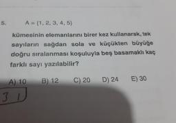 5.
A = {1, 2, 3, 4, 5}
kümesinin elemanlarını birer kez kullanarak, tek
sayıların sağdan sola ve küçükten büyüğe
doğru sıralanması koşuluyla beş basamaklı kaç
farklı sayı yazılabilir?
A) 10
B) 12
C) 20 D) 24
E) 30
31