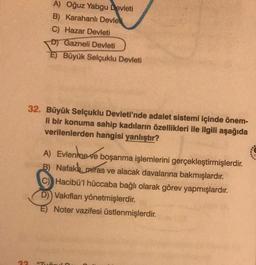 33
A) Oğuz Yabgu Devleti
B) Karahanlı Devleti
C) Hazar Devleti
D) Gazneli Devleti
E) Büyük Selçuklu Devleti
32. Büyük Selçuklu Devleti'nde adalet sistemi içinde önem-
li bir konuma sahip kadıların özellikleri ile ilgili aşağıda
verilenlerden hangisi yanlıştır?
A) Evlenme ve boşanma işlemlerini gerçekleştirmişlerdir.
B) Nafaka, miras ve alacak davalarına bakmışlardır.
Hacibü'l hüccaba bağlı olarak görev yapmışlardır.
D) Vakıfları yönetmişlerdir.
E) Noter vazifesi üstlenmişlerdir.
"TUE