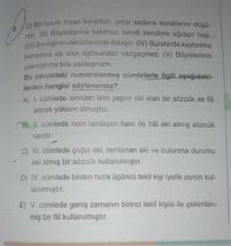 Da
(1) Bir kısım insan bencildir, onlar sadece kendilerini düşü-
nür. (II) Başkalarına bakmaz, kendi kendiyle uğraşır hep.
(III) Benliğinin dehlizlerinde dolaşır. (IV) Buralarda kaybolma
pahasına da olsa egosundan vazgeçmez. (V) Böylelerinin
yakınlarına bile yaklaşmam.
Bu parçadaki numaralanmış cümlelerle ilgili aşağıdaki-
lerden hangisi söylenemez?
A) I. cümlede isimden isim yapım eki alan bir sözcük ek fiil
alarak yüklem olmuştur.
B) II. cümlede hem tamlayan hem de hâl eki almış sözcük
vardır.
C) III. cümlede çoğul eki, tamlanan eki ve bulunma durumu
eki almış bir sözcük kullanılmıştır.
D) IV. cümlede birden fazla üçüncü tekil kişi iyelik zamiri kul-
lanılmıştır.
E) V. cümlede geniş zamanın birinci tekil kişisi ile çekimlen-
miş bir fiil kullanılmıştır.