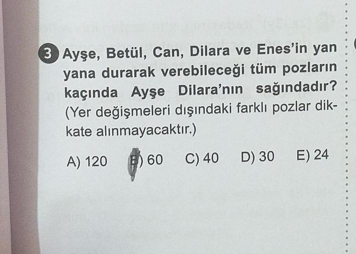 105
3 Ayşe, Betül, Can, Dilara ve Enes'in yan
yana durarak verebileceği tüm pozların
kaçında Ayşe Dilara'nın sağındadır?
(Yer değişmeleri dışındaki farklı pozlar dik-
kate alınmayacaktır.)
B
6
A) 120
60
C) 40 D) 30 E) 24
9
4
SS
*
d
4
9
6
#
#
$
g
1
OF
4
O
$