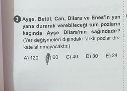 105
3 Ayşe, Betül, Can, Dilara ve Enes'in yan
yana durarak verebileceği tüm pozların
kaçında Ayşe Dilara'nın sağındadır?
(Yer değişmeleri dışındaki farklı pozlar dik-
kate alınmayacaktır.)
B
6
A) 120
60
C) 40 D) 30 E) 24
9
4
SS
*
d
4
9
6
#
#
$
g
1
OF
4
O
$