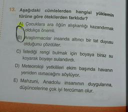 13. Aşağıdaki cümlelerden hangisi yüklemin
türüne göre ötekilerden farklıdır?
1
A) Çocuklara ara öğün alışkanlığı kazandırmak
oldukça önemli.
B) Araştırmacılar insanda altıncı bir tat duyusu
olduğunu çözdüler.
C) İstediği rengi bulmak için boyaya biraz su
koyarak boyayı sulandırdı.
D) Meteoroloji yetkilileri ekim başında havanın
yeniden ısınacağını söylüyor.
E) Mahzuni, Anadolu insanının duygularına,
düşüncelerine çok iyi tercüman olur.
T