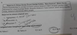 2.
İtalya'nın II. Dünya Savaşı Öncesi İzlediği Politika: "Mare Nostrum" (Bizim Deniz)
Roma Imparatorluğu'nu yeniden kurmanın yolunun Akdeniz'e hâkim olmaktan geçtiğini bilen
Mussolini'nin ortaya koyduğu fikirdir. Mussolini Akdeniz'e "mare nostrum" (bizim deniz) diyordu.
Amaç, Akdeniz'in tamamına hâkim olmaktı.
Italya'nın bu amaca ulaşmak için;
1. Habeşistan, Arop yanmadası
Arnavutluk,
isten
III. Mançurya urafinda
bölgelerinden hangilerini işgal ettiği söylenebilir?
A) Yalnız I
B) Yalnız II
C) I ve II
D) II ve III
C
E) I, II ve