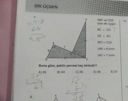 DİK ÜÇGEN
7,
1258
64
289
36
224
8.
7
E
Buna göre, şeklin çevresi kaç birimdir?
A) 63
B) 64
C) 65
D) 66
62
15
{}}
ABC ve CDE
birer dik üçgen
BC 1 CD
DE LAC
IBCI= ICDI
IABI= 8 birim
IAEI = 7 birim
do forne
E) 67
10.
11