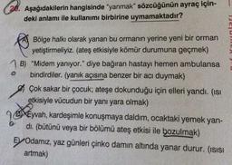 Aşağıdakilerin
hangisinde "yanmak" sözcüğünün ayraç için-
deki anlamı ile kullanımı birbirine uymamaktadır?
Bölge halkı olarak yanan bu ormanın yerine yeni bir orman
yetiştirmeliyiz. (ateş etkisiyle kömür durumuna geçmek)
B) "Midem yanıyor." diye bağıran hastayı hemen ambulansa
bindirdiler. (yanık açısına benzer bir acı duymak)
O
Çok sakar bir çocuk; ateşe dokunduğu için elleri yandı. (ısı
etkisiyle vücudun bir yanı yara olmak)
EN
Eyvah, kardeşimle konuşmaya daldım, ocaktaki yemek yan-
dı. (bütünü veya bir bölümü ateş etkisi ile bozulmak)
EV Odamız, yaz günleri çinko damın altında yanar durur. (ısısı
artmak)
20.