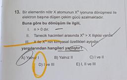 13. Bir elementin nötr X atomunun X iyonuna dönüşmesi ile
elektron başına düşen çekim gücü azalmaktadır.
Buna göre bu dönüşüm ile ilgili,
I. n> 0 dir.
II.
Tanecik hacimleri arasında X > X ilişkisi vard
III. Xile Xn nin kimyasal özellikleri aynıdır.
yargılarından hangileri yanlıştır?
has
A) Yalnız I
B) Yalnız II
C) I ve II
D) I ve III
E) I, II ve III