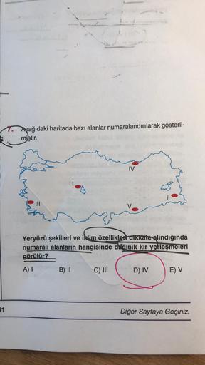 1
Aşağıdaki haritada bazı alanlar numaralandırılarak gösteril-
miştir.
IV
Yeryüzü şekilleri ve iklim özellikleri dikkate alındığında
numaralı alanların hangisinde dağınık kır yerleşmeleri
görülür?
A) I
B) II
C) III
D) IV
E) V
Diğer Sayfaya Geçiniz.