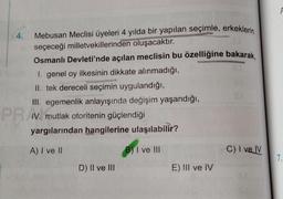 4.
Mebusan Meclisi üyeleri 4 yılda bir yapılan seçimle, erkeklerin
seçeceği milletvekillerinden oluşacaktır.
Osmanlı Devleti'nde açılan meclisin bu özelliğine bakarak,
I. genel oy ilkesinin dikkate alınmadığı,
II. tek dereceli seçimin uygulandığı,
III. egemenlik anlayışında değişim yaşandığı,
IV. mutlak otoritenin güçlendiği
yargılarından hangilerine ulaşılabilir?
A) I ve II
B) I ve III
C) I ve IV
D) II ve III
PRA
E) III ve IV
7.