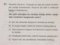 21. Nasrettin Hoca'nın, Türkçede en usta söz sanatı örnekle-
rini verdiği anımsanmalı; Hoca'nın dili belli ki zekâsıyla
atbaşı kıvraklıktaymış.
Altı çizili sözcüğün bu cümleye kattığı anlam, aşağı-
daki cümlelerin hangisinde vardır?
A) Şiir, her dönemde düzyazının önünde yer almıştır.
B) En büyük hedefi, nükteli bir anlatımı yakalamakmış.
C) Türk romanının başarısı ile öyküsünün başarısı birbiri-
ne denktir.
D) Fıkralarda önemli olan, usta bir söyleyişi yakalamaktır.
E) Yazarın dili, söz sanatlarıyla, mecazlarla örülmüş.