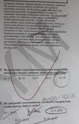 (1) Somon balıkları, Büyük Okyanus'a dökülen nehirlerin
ılık sularına yumurtalarını bırakmak için yüzlerce
kilometre yol alırlar. (II) Bunların çoğu, mehirlerin sığ
sularında yüzerken ormanda yaşayan kuşlar ve
memeliler tarafından kolaylıkla avlanırlar. (III) Ama hiçbir
güç onların bu tehlikeli sulara gelip yumurtalarını
bırakmasına engel olamaz. (IV) Bu nehirlerde
yumurtadan çıkıp okyanusa giden somonlar, birkaç yıl
sonra yumurtalarını bırakmak için tekrar doğdukları
nehirlere dönerler. (V) Araştırmacılar, Kuzey
Amerika'nın batı kıyısı boyunca uzanan dev ağaçlardan
oluşmuş ormanların somon banklarındaki azotla
gübrelendiğini belirtiyorlar. (VI) Çok yağış alan bu
ormanların normalde azot yönünden fakir olması
gerektiğini fakat somonlari avlayıp yiyen kuş ve
memelilerin dışkılarıyla azotun ormana dağıldığını
söylüyorlar.
9. Bu parçadaki numaralanmış cümlelerin hangisinde
kendinden önceki cümlenin açıklaması yapılmıştır?
A) II.
B) III.
C) IV.
D) V.
E) VI.
AMOG-SOLUG
0. Bu parçadaki numaralanmış cümlelerin hangilerinde
neden-sonuç ilişkisi vardır?
A) I. ile H
B)Lite V
C) II. ile III.
D) III ile TV.
E) IV ile V