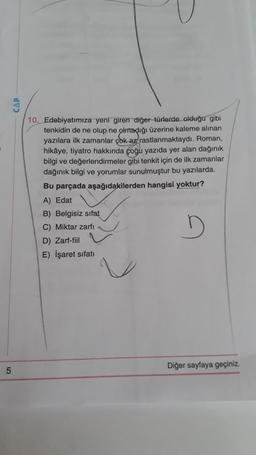 5
10. Edebiyatımıza yeni giren diğer türlerde olduğu gibi
tenkidin de ne olup ne olmadığı üzerine kaleme alınan
yazılara ilk zamanlar çok az rastlanmaktaydı. Roman,
hikâye, tiyatro hakkında çoğu yazıda yer alan dağınık
bilgi ve değerlendirmeler gibi tenkit için de ilk zamanlar
dağınık bilgi ve yorumlar sunulmuştur bu yazılarda.
Bu parçada aşağıdakilerden hangisi yoktur?
A) Edat
B) Belgisiz sifat
C) Miktar zarfı
D
D) Zarf-fiil
E) İşaret sıfatı
Diğer sayfaya geçiniz.