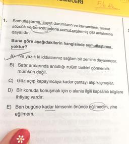 56 dk.....
1. Somutlaştırma, soyut durumların ve kavramların, somut
nussözcük ve benzetmelerle somut şeylermiş gibi anlatımına
dayalıdır.
Buna göre aşağıdakilerin hangisinde somutlaştırma
yoktur?
A) Ne yazık ki iddialarınız sağlam bir zemine dayanmıyor.
B) Satır aralarında anlattığı zulüm tarihini görmemek
mümkün değil.
C) Göz açıp kapayıncaya kadar çantayı alıp kaçmışlar.
D) Bir konuda konuşmak için o alanla ilgili kapsamlı bilgilere
ehe ihtiyaç vardır.
E) Ben bugüne kadar kimsenin önünde eğilmedim, yine
eğilmem.
*