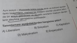 Palme Yayınevi
Aynı sosyo-ekonomik bütün içinde etnik ve kültürel açıdan
farklı toplumların, merkezi bir iktidarın otoriter yönetimi altın-
da bir araya getirilmesi ve devletin sınırlarını mazlum devlet-
lerin aleyhine genişletme politikasıdır.
Tanımlaması
aşağıdakilerden hangisine aittir?
A) Liberalizm
B) Sosyalizm
C) Kapitalizm
E) Emperyalizm
D) Makyevalizm
y