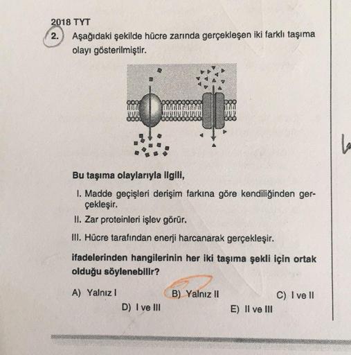 2018 TYT
2. Aşağıdaki şekilde hücre zarında gerçekleşen iki farklı taşıma
olayı gösterilmiştir.
Bu taşıma olaylarıyla ilgili,
1. Madde geçişleri derişim farkına göre kendiliğinden ger-
çekleşir.
II. Zar proteinleri işlev görür.
III. Hücre tarafından enerji