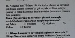 10. Almanya'nın 7 Mayıs 1945'te teslim olması ve savaştan
çekilmesi üzerine Avrupa'da çok sayıda problem ortaya
çıkmış ve barış düzeninde bunlara çözüm bulunması zorunlu
hale gelmiştir.
Buna göre Avrupa'da sorunları çözmek amacıyla
aşağıdaki konferanslardan hangisi toplanmıştır?
A) Adana B) Potsdam C) Moskova
Kahire
D)
E) Tahran
11. Dünya barışını ve güvenliğini sağlamak amacıyla II.
Dünya Savaşı'nın sonlarına doğru Milletler Cemiyeti'nin