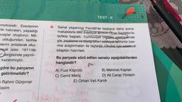 msilcisidir. Eserlerinin
-lik hatıraları, yaşadığı
avaşlar oluşturur. Mil-
olduğundan, tarihte
elerini anlatarak oku-
mak ister. 1911'de
"dergisinde yayım-
kazanmıştır.
göre bu parçanın
getirilmelidir?
Rahmi Gürpınar
Rasim
TEST-6
4.
Sanat yaşamına Fecriâtî'de başlayıp daha sonra
makalelerle Millî Edebiyat akımını Ömer Seyfettin'le
nem birlikte başlattı. Cumhuriyet Dönemi edebiyatında
şiir, inceleme ve biyografileri edebiyat tarihimiz üze-
rine araştırmaları ile taçlandı Okullar için edebiyat
kitapları hazırladı.
Bu parçada sözü edilen sanatçı aşağıdakilerden
hangisidir?
B) Mehmet Kaplan
D) Ali Canip Yöntem
E) Orhan Veli Kanık
AA) Fuat Köprülü
C) Cemil Meriç