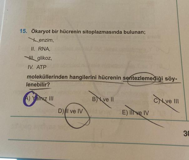 15. Ökaryot bir hücrenin sitoplazmasında bulunan;
enzim,
II. RNA,
glikoz,
IV. ATP
moleküllerinden hangilerini hücrenin sentezlemediği söy-
lenebilir?
A) Yalnız III
B ve II
D) Il ve IV
E) Il ve IV
Ive Iv
Cve
ve III
30