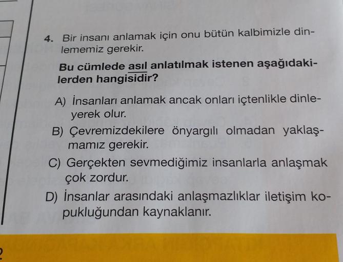 4. Bir insanı anlamak için onu bütün kalbimizle din-
lememiz gerekir.
Bu cümlede asıl anlatılmak istenen aşağıdaki-
lerden hangisidir?
A) İnsanları anlamak ancak onları içtenlikle dinle-
yerek olur.
B) Çevremizdekilere önyargılı olmadan yaklaş-
mamız gerek