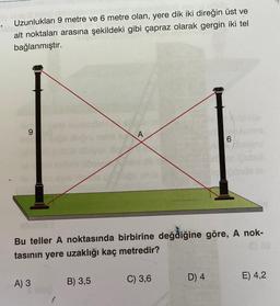 alsuot
Uzunlukları 9 metre ve 6 metre olan, yere dik iki direğin üst ve
alt noktaları arasına şekildeki gibi çapraz olarak gergin iki tel
bağlanmıştır.
A
6
Bu teller A noktasında birbirine değdiğine göre, A nok-
tasının yere uzaklığı kaç metredir?
A) 3
B) 3,5
C) 3,6
D) 4
E) 4,2
S blog
O