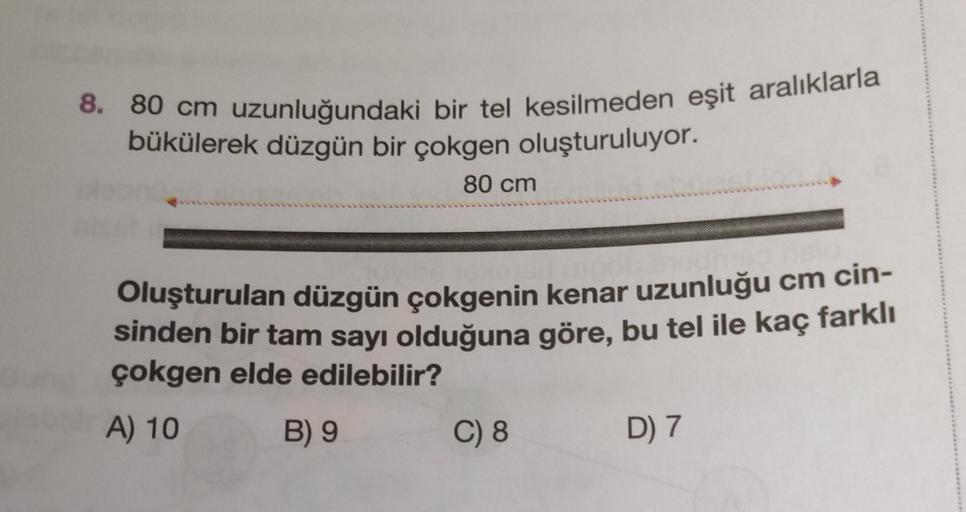 8. 80 cm uzunluğundaki bir tel kesilmeden eşit aralıklarla
bükülerek düzgün bir çokgen oluşturuluyor.
80 cm
Oluşturulan düzgün çokgenin kenar uzunluğu cm cin-
sinden bir tam sayı olduğuna göre, bu tel ile kaç farklı
çokgen elde edilebilir?
A) 10
B) 9
C) 8
