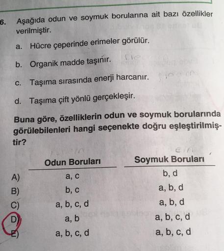 6.
Aşağıda odun ve soymuk borularına ait bazı özellikler
verilmiştir.
a. Hücre çeperinde erimeler görülür.
fle
b. Organik madde taşınır.
c. Taşıma sırasında enerji harcanır.
d. Taşıma çift yönlü gerçekleşir.
Buna göre, özelliklerin odun ve soymuk boruların