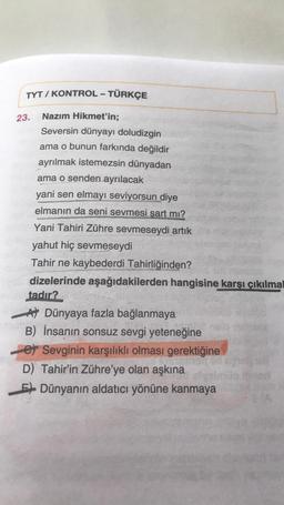 TYT / KONTROL - TÜRKÇE
23.
Nazım Hikmet'in;
Seversin dünyayı doludizgin
ama o bunun farkında değildir
ayrılmak istemezsin dünyadan
ama o senden ayrılacak
yani sen elmayı seviyorsun diye
elmanın da seni sevmesi şart mı?
Yani Tahiri Zühre sevmeseydi artık
yahut hiç sevmeseydi
Tahir ne kaybederdi Tahirliğinden?
dizelerinde aşağıdakilerden hangisine karşı çıkılmal
tadır?
A Dünyaya fazla bağlanmaya
B) İnsanın sonsuz sevgi yeteneğine
e Sevginin karşılıklı olması gerektiğine
D) Tahir'in Zühre'ye olan aşkına
EDünyanın aldatıcı yönüne kanmaya