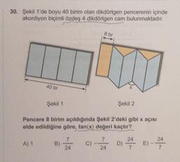 30. Şekil 1'de boyu 40 birim olan dikdörtgen pencerenin içinde
akordiyon biçimli özdeş 4 dikdörtgen cam bulunmaktadır.
8 br
40 br
Şekil 1
Şekil 2
Pencere 8 birim açıldığında Şekil 2'deki gibi x açısı
elde edildiğine göre, tan(x) değeri kaçtır?
7
7
A) 1
B)
C)
D) 24 E) - 24
24
24