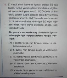 16. (1) Yusuf, elleri titreyerek ilginları araladı. (II) Yarı
kapalı, yumuk yumuk gözlerini büsbütün küçülte-
rek nehrin iki kıyısını süzdü. (III) Önünde bir ba-
taklık, bulanık suların ortasına doğru bir yarımada
şeklinde uzanıyordu. (IV) Yarımada, nehrin en de-
rin bir noktasına kadar yürümüştü. (V) Yığın yığın
sarı miller, yakıcı mayıs güneşinin altında, ıslak
ıslak parlıyordu.
Bu parçada numaralanmış cümlelerin öge si-
ralanışıyla ilgili aşağıdakilerden hangisi yan-
liştir?
A) I. cümle; "özne, zarf tümleci, nesne ve yük-
lem'den oluşmuştur.
B) II. cümle; "zarf tümleci, nesne ve yüklem"den
oluşmuştur.
C) III. cümle; "nesne, zarf tümleci, zarf tümleci ve
yüklem'den oluşmuştur.
D) IV. cümle; "özne, zarf tümleci ve yüklem"den
oluşmuştur.
E) V. cümle; "özne, yer tamlayıcısı, zarf tümleci ve
yüklem'den oluşmuştur.