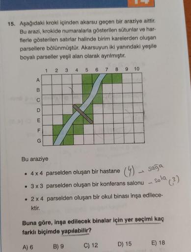 15. Aşağıdaki kroki içinden akarsu geçen bir araziye aittir.
Bu arazi, krokide numaralarla gösterilen sütunlar ve har-
flerle gösterilen satırlar halinde birim karelerden oluşan
parsellere bölünmüştür. Akarsuyun iki yanındaki yeşile
boyalı parseller yeşil 