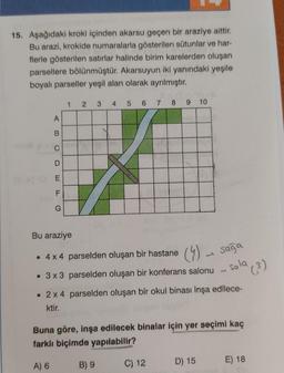 15. Aşağıdaki kroki içinden akarsu geçen bir araziye aittir.
Bu arazi, krokide numaralarla gösterilen sütunlar ve har-
flerle gösterilen satırlar halinde birim karelerden oluşan
parsellere bölünmüştür. Akarsuyun iki yanındaki yeşile
boyalı parseller yeşil alan olarak ayrılmıştır.
1 2 3 4
5 6 7 8
9 10
F
G
Bu araziye
• 4x4 parselden oluşan bir hastane
(4) sağa
J
• 3x3 parselden oluşan bir konferans salonu
sola
1
• 2x4 parselden oluşan bir okul binası inşa edilece-
ktir.
Buna göre, inşa edilecek binalar için yer seçimi kaç
farklı biçimde yapılabilir?
A) 6
B) 9
C) 12
D) 15
E) 18
A
B
C
E
LL
(³)
