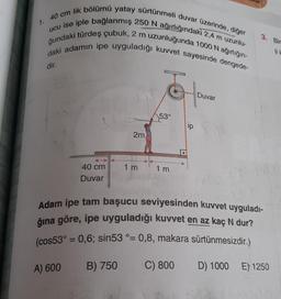 1.
40 cm lik bölümü yatay sürtünmeli duvar üzerinde, diğer
ucu ise iple bağlanmış 250 N ağırlığındaki 2,4 m uzunlu-
ğundaki türdeş çubuk, 2 m uzunluğunda 1000 N ağırlığın-
daki adamın ipe uyguladığı kuvvet sayesinde dengede-
dir.
Duvar
3. Bir
2m
53°
1 m
1 m
40 cm
Duvar
Adam ipe tam başucu seviyesinden kuvvet uyguladı-
ğına göre, ipe uyguladığı kuvvet en az kaç N dur?
(cos53° = 0,6; sin53 °= 0,8, makara sürtünmesizdir.)
A) 600
B) 750
C) 800
D) 1000
E) 1250