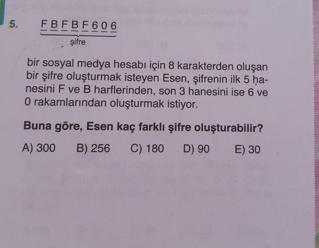 5.
FBFBF606
şifre
bir sosyal medya hesabı için 8 karakterden oluşan
bir şifre oluşturmak isteyen Esen, şifrenin ilk 5 ha-
nesini F ve B harflerinden, son 3 hanesini ise 6 ve
O rakamlarından oluşturmak istiyor.
Buna göre, Esen kaç farklı şifre oluşturabilir