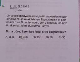 5.
FBFBF606
şifre
bir sosyal medya hesabı için 8 karakterden oluşan
bir şifre oluşturmak isteyen Esen, şifrenin ilk 5 ha-
nesini F ve B harflerinden, son 3 hanesini ise 6 ve
O rakamlarından oluşturmak istiyor.
Buna göre, Esen kaç farklı şifre oluşturabilir?
A) 300 B) 256 C) 180 D) 90 E) 30