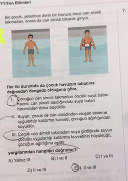 YT/Fen Bilimleri
Bir çocuk, yeterince derin bir havuza önce can simidi
takmadan, sonra da can simidi takarak giriyor.
Her iki durumda da çocuk havuzun tabanına
değmeden dengede olduğuna göre,
1. Cocuğun can simidi takmadan önceki suya batan
hacmi, can simidi takdığındaki suya batan
hacminden daha büyüktür.
Hl. Suyun, çocuk ve can simidinden oluşan sisteme
uyguladığı kaldırma kuvveti, çocuğun ağırlığından
büyüktür.
III. Çocuk can simidi takmadan suya girdiğinde suyun
çocuğa uyguladığı kaldırma kuvvetinin büyüklüğü,
çocuğun ağırlığına eşittir.
You
yargılarından hangileri doğrudur?
A) Yalnız III
B) I ve II
C) I ve III
D) II ve III
EI, II ve III
0520
A
7.