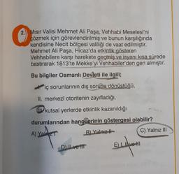 3
2. Mısır Valisi Mehmet Ali Paşa, Vehhabi Meselesi'ni
çözmek için görevlendirilmiş ve bunun karşılığında
kendisine Necit bölgesi valiliği de vaat edilmiştir.
Mehmet Ali Paşa, Hicaz'da etkinlik gösteren
Vehhabilere karşı harekete geçmiş ve isyanı kısa sürede
bastırarak 1813'te Mekke'yi Vehhabiler'den geri almıştır.
Bu bilgiler Osmanlı Devleti ile ilgili;
iç sorunlarının dış soruna dönüştüğü,
II. merkezî otoritenin zayıfladığı,
kutsal yerlerde etkinlik kazanıldığı
durumlarından hangilerinin göstergesi olabilir?
A) Yalaz
B) Yalnız
W
D) II ve III
EL
E) I. Ive HI2 (0)
C) Yalnız III