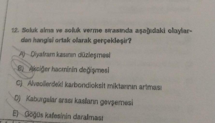 12. Soluk alma ve soluk verme sırasında aşağıdaki olaylar-
dan hangisi ortak olarak gerçekleşir?
A) Diyafram kasının düzleşmesi
B) Akciğer hacminin değişmesi
C) Alveollerdeki karbondioksit miktarının artması
D) Kaburgalar arası kasların gevşemesi
E) Göğüs 