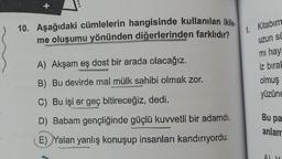 10. Aşağıdaki cümlelerin hangisinde kullanılan ikile.
me oluşumu yönünden diğerlerinden farklıdır?
1.
A) Akşam eş dost bir arada olacağız.
B) Bu devirde mal mülk sahibi olmak zor.
C) Bu işi er geç bitireceğiz, dedi.
D) Babam gençliğinde güçlü kuvvetli bir adamdı.
E) Yalan yanlış konuşup insanları kandırıyordu.
Kitabım
uzun si
mi haya
iz bırak
olmuş
yüzüne
Bu pa
anlam