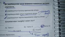 ¥
Bir popülasyonda çevre direncinin maksimum seviyeye
ulaşmasına,
X popülasyonun kuruluş aşamasında olması
Xpopülasyondaki artışın logaritmik olması geom
popülasyonun taşıma kapasitesine ulaşmış olması
durumlarından hangileri neden olur?
A) Yalnız!
B) Yalnız II
D) Ive III
kokusu algılanırken,
alnız III
(E) II ve III
Tum negatif
III. terlemeyi
TV.böbrekte
uzaklaştır
verilen olay
A) I ve III
B) II ve IV
III ve IV
Ayşe baho
Çiçek
Çiçekl
Çiçekl
çekme
Çiçek
ADDLE