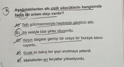 6. Aşağıdakilerden altı çizili sözcüklerin hangisinde
farklı bir anlam olayı vardır?
A Tatlı gülümsemesiyle hepimizin gönlünü aldı.
B) Ilık sesiyle bize şiirler okuyordu.
Hırçın dalgalar gemiyi bir oraya bir buraya savu-
ruyordu.
Sıcak bir bakış her şeyi unutmaya yeterdi.
Mahalleden acı feryatlar yükseliyordu.