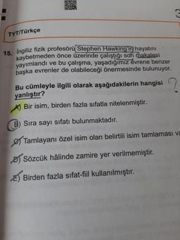 ONO
THA
D
TYT/Türkçe
15. İngiliz fizik profesörü Stephen Hawking'in hayatını
kaybetmeden önce üzerinde çalıştığı son makalesi
yayımlandı ve bu çalışma, yaşadığımız évrene benzer
başka evrenler de olabileceği önermesinde bulunuyor.
Bu cümleyle ilgili olarak aşağıdakilerin hangisi
yanlıştır?
Bir isim, birden fazla sıfatla nitelenmiştir.
Sıra sayı sıfatı bulunmaktadır.
Tamlayanı özel isim olan belirtili isim tamlaması va
Sözcük hâlinde zamire yer verilmemiştir.
E) Birden fazla sıfat-fiil kullanılmıştır.