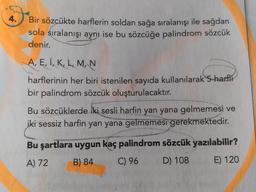 4.
Bir sözcükte harflerin soldan sağa sıralanışı ile sağdan
sola sıralanışı aynı ise bu sözcüğe palindrom sözcük
denir.
A, E, I, K, L, M, N
harflerinin her biri istenilen sayıda kullanılarak 5 harfli
bir palindrom sözcük oluşturulacaktır.
Bu sözcüklerde iki sesli harfin yan yana gelmemesi ve
iki sessiz harfin yan yana gelmemesi gerekmektedir.
Bu şartlara uygun kaç palindrom sözcük yazılabilir?
A) 72
B) 84
C) 96
D) 108
E) 120