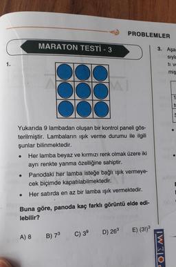 PROBLEMLER
MARATON TESTİ - 3
1.
DO
DO
MI
Yukarıda 9 lambadan oluşan bir kontrol paneli gös-
terilmiştir. Lambaların ışık verme durumu ile ilgili
şunlar bilinmektedir.
●
Her lamba beyaz ve kırmızı renk olmak üzere iki
ayrı renkte yanma özelliğine sahiptir.
Panodaki her lamba isteğe bağlı ışık vermeye-
cek biçimde kapatılabilmektedir.
Her satırda en az bir lamba ışık vermektedir.
Buna göre, panoda kaç farklı görüntü elde edi-
lebilir?
A) 8
B) 7³
C) 3⁹
D) 26³
E) (3!)³
3. Aşa
W310E
sıyla
ti ve
miş
1
ti
S
0219