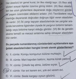 1. Her atasözü bir genel kural, bir ilke niteliği taşır. (II) Bazı ata
sözleri sosyal ilişkiler üzerine görüş bildirir. (III) Bazı atasöz
leri ise uzun gözlemlere dayanarak doğa olaylarının günde-
lik yaşam üzerindeki etkilerini anlatır. (IV) Tecrübelere veya
mantığa dayanarak doğrudan doğruya öğüt veren atasözleri
de vardır. (V) İki yargı taşıyan atasözlerinde ise yargılar ara-
sında benzetme ilgisinden ziyade iki yargının birbirini tamam-
ladığı veya birbirine karşıt olduğu görülür. (VI) Bir de genelin
aksine temsilî ve mecazi anlatıma sahip olmayan atasözleri-
miz vardır.
Bu parçada numaralanmış cümlelerdeki açıklamalara aşa-
ğıdaki atasözlerinden hangisi örnek olarak gösterilemez?
A) II. cümle: Komşu komşunun külüne muhtaçtır.
B) III. cümle: Mart kapıdan baktırır, kazma kürek yaktırır
C) IV. cümle: Çirkefe taş atma, üstüne sıçrar.
DY V. cümle: Var evi kerem evi, yok evi verem evi.
E) VI. cümle: Besle kargayı oysun gözünü.