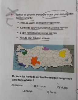 ax
6. Türkiye'de göçlerin artmasıyla ortaya çıkan sonuçlardan
bazıları şunlardır:
Kent içi ulaşım sıkıntılarının yaşanması
➤ Kentlerde eğitim hizmetlerinin yetersiz kalması
➤ Sağlık hizmetlerinin yetersiz kalması
➤ Konuta olan ihtiyacın artması
Bu sorunlar haritada verilen illerimizden hangisinde
daha fazla görülür?
A) Samsun
B) Erzurum
C) Muğla
D) Konya
E) Bursa
Palme Yayınev