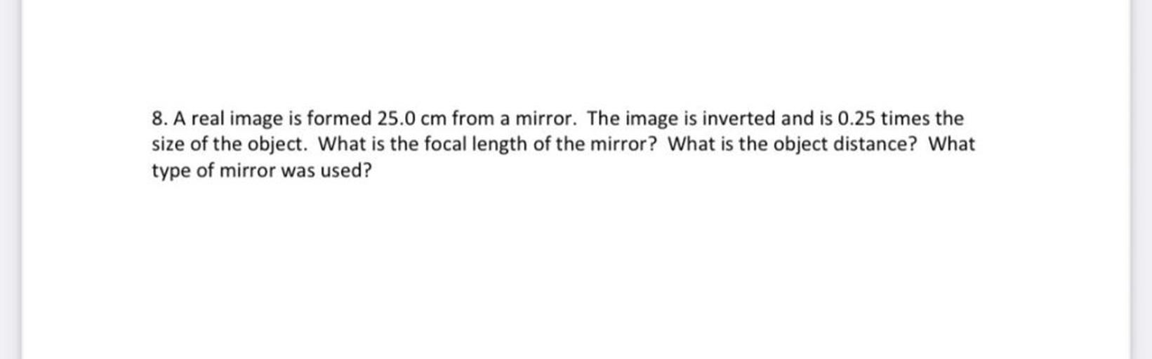 A real image is formed 25.0 cm from a mirror. The image is inverted and is 0.25 times the size of the object. What is the focal length of the mirror? What is the object distance? What type of mirror was used?